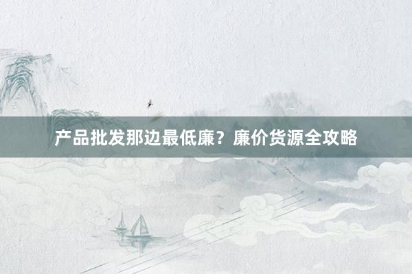 产品批发那边最低廉？廉价货源全攻略