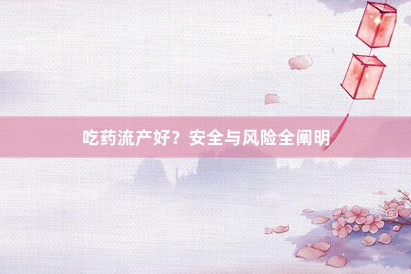 吃药流产好？安全与风险全阐明