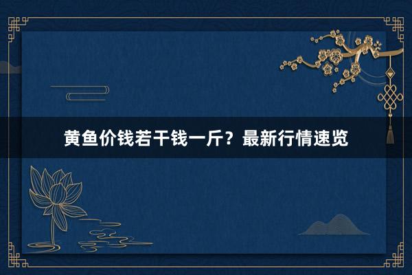 黄鱼价钱若干钱一斤？最新行情速览