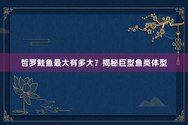 哲罗鲑鱼最大有多大？揭秘巨型鱼类体型