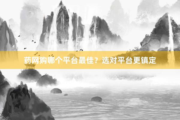 药网购哪个平台最佳？选对平台更镇定